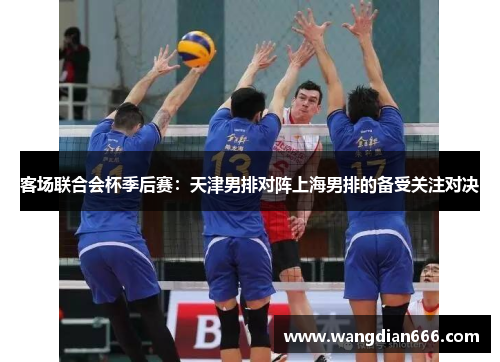客场联合会杯季后赛：天津男排对阵上海男排的备受关注对决